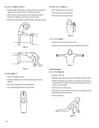 Side Stretch Figures 3 and 4
• Stand straight with hands on hips and one leg extended
sideways on a table, bench, or held by a partner.
• Slowly lean in the direction of the straight leg and/or
bend down slightly with the leg on the ground.
• Hold this stretch position and then repeat with opposite leg.
Shoulder Figure 5
• Start in standing position.
• Interlace fingers above the head with palms facing
upward.
• Pull arms back behind the head and up.
• Do not drop head forward or arch back.
Shoulder Stretch Figure 6
• Pull right arm across the body.
• Hook right wrist in left elbow.
• Pull left arm towards the back.
Arm Circles Figure 7
• Swing arms forward in large circles.
• Repeat exercise in small circles and backward circles.
Trunk Stretches
Front of hip Figure 8
• Kneel on one leg.
• Bend the other leg to place the foot directly under the head.
• Without changing the position of the knee on the floor or
the forward foot, lower the front of the hip downward to
create an easy stretch.
• Hold stretch for 30 seconds.
• Feel this stretch in the front of the hip and possibly in the
hamstrings and groin muscles.
• Stretch other leg.
26
Figure 3
Figure 4
Figure 5
Figure 6
Figure 7
Figure 8
 