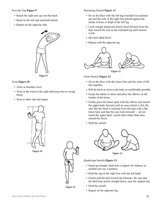 Over the Top Figure 9
• Reach the right arm up over the head.
• Bend on the left side and hold stretch.
• Repeat on the opposite side.
Twist Figure 10
• Arms at shoulder level.
• Twist at the waist to the right allowing arms to swing
freely.
• Twist to other side and repeat.
27
Hamstring Stretch Figure 11
• Sit on the floor with the left leg extended (toe pointed
up) and the sole of the right foot placed against the
inside of knee or thigh of the left leg.
• Look straight ahead and slowly bend forward from the
hips toward the foot to the extended leg until tension
is felt.
• DO NOT BOUNCE!
• Repeat with the opposite leg.
Groin Stretch Figure 12
• Sit on the floor with the knees bent and the soles of the
feet together.
• Pull the heels as close to the body as comfortably possible.
• Grasp the ankles or shins and place the elbows on the
insides of the knees.
• Gently press the knees open with the elbows and stretch
the upper body forward until an easy stretch is felt. Be
sure that the bend is initiated from the hips with a flat
lower back and that the eyes look forward — do not
round the upper back. (reach chest rather than nose
toward the floor).
• Hold the stretch.
Quadriceps Stretch Figure 13
• Stand up straight; hold onto a support for balance as
needed (can use a partner).
• Hold the top of the right foot with the left hand.
• Gently pull the heel toward the buttocks. Be sure that
the bent knee points straight down, near the support leg.
• Hold the stretch.
• Repeat on the opposite leg.
Figure 9
Figure 10
Figure 11
Figure 12
Figure 13
Special Olympics Badminton Sports Skills Program
 