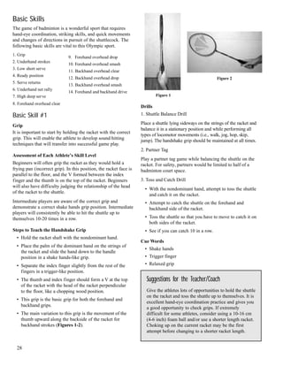 Basic Skills
The game of badminton is a wonderful sport that requires
hand-eye coordination, striking skills, and quick movements
and changes of directions in pursuit of the shuttlecock. The
following basic skills are vital to this Olympic sport.
1. Grip
2. Underhand strokes
3. Low short serve
4. Ready position
5. Serve returns
6. Underhand net rally
7. High deep serve
8. Forehand overhead clear
Basic Skill #1
Grip
It is important to start by holding the racket with the correct
grip. This will enable the athlete to develop sound hitting
techniques that will transfer into successful game play.
Assessment of Each Athlete’s Skill Level
Beginners will often grip the racket as they would hold a
frying pan (incorrect grip). In this position, the racket face is
parallel to the floor, and the V formed between the index
finger and the thumb is on the top of the racket. Beginners
will also have difficulty judging the relationship of the head
of the racket to the shuttle.
Intermediate players are aware of the correct grip and
demonstrate a correct shake hands grip position. Intermediate
players will consistently be able to hit the shuttle up to
themselves 10-20 times in a row.
Steps to Teach the Handshake Grip
• Hold the racket shaft with the nondominant hand.
• Place the palm of the dominant hand on the strings of
the racket and slide the hand down to the handle
position in a shake hands-like grip.
• Separate the index finger slightly from the rest of the
fingers in a trigger-like position.
• The thumb and index finger should form a V at the top
of the racket with the head of the racket perpendicular
to the floor, like a chopping wood position.
• This grip is the basic grip for both the forehand and
backhand grips.
• The main variation to this grip is the movement of the
thumb upward along the backside of the racket for
backhand strokes (Figures 1-2).
Drills
1. Shuttle Balance Drill
Place a shuttle lying sideways on the strings of the racket and
balance it in a stationary position and while performing all
types of locomotor movements (i.e., walk, jog, hop, skip,
jump). The handshake grip should be maintained at all times.
2. Partner Tag
Play a partner tag game while balancing the shuttle on the
racket. For safety, partners would be limited to half of a
badminton court space.
3. Toss and Catch Drill
• With the nondominant hand, attempt to toss the shuttle
and catch it on the racket.
• Attempt to catch the shuttle on the forehand and
backhand side of the racket.
• Toss the shuttle so that you have to move to catch it on
both sides of the racket.
• See if you can catch 10 in a row.
Cue Words
• Shake hands
• Trigger finger
• Relaxed grip
28
Suggestions for the Teacher/Coach
Give the athletes lots of opportunities to hold the shuttle
on the racket and toss the shuttle up to themselves. It is
excellent hand-eye coordination practice and gives you
a good opportunity to check grips. If extremely
difficult for some athletes, consider using a 10-16 cm
(4-6 inch) foam ball and/or use a shorter length racket.
Choking up on the current racket may be the first
attempt before changing to a shorter racket length.
9. Forehand overhead drop
10. Forehand overhead smash
11. Backhand overhead clear
12. Backhand overhead drop
13. Backhand overhead smash
14. Forehand and backhand drive
Figure 1
Figure 2
 