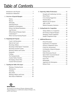 Table of Contents
Introduction to the Program . . . . . . . . . . . . . . . . . . 3
Introduction to Badminton . . . . . . . . . . . . . . . . . . . 4
A. Overview of Special Olympics . . . . . . . . . . . . . . . 5
History . . . . . . . . . . . . . . . . . . . . . . . . . . . . . . 6
Mission . . . . . . . . . . . . . . . . . . . . . . . . . . . . . 6
Philosophy . . . . . . . . . . . . . . . . . . . . . . . . . . . 6
Operating Policies . . . . . . . . . . . . . . . . . . . . . 7
Eligibility for Participation . . . . . . . . . . . . . . . 9
Persons with Mental Retardation . . . . . . . . . . 11
Age Divisions . . . . . . . . . . . . . . . . . . . . . . . . 11
Official Special Olympics Sports . . . . . . . . . 11
Unified Sports™ . . . . . . . . . . . . . . . . . . . . . . 12
Motor Activities Training Program . . . . . . . . 12
B. Organizing the Program . . . . . . . . . . . . . . . . . . . 13
Coach’s Job Description . . . . . . . . . . . . . . . . 14
Help for the Coach . . . . . . . . . . . . . . . . . . . . 14
Recruiting Athletes . . . . . . . . . . . . . . . . . . . . 16
Recruiting Unified Sports™ Teammates . . . . 17
Recruiting Assistant Coaches . . . . . . . . . . . . 17
Retaining Athletes and Coaches . . . . . . . . . . 17
Equipment . . . . . . . . . . . . . . . . . . . . . . . . . . 18
Clothing . . . . . . . . . . . . . . . . . . . . . . . . . . . . 18
The Training Facility . . . . . . . . . . . . . . . . . . 18
Coaches’Safety Checklist . . . . . . . . . . . . . . . 19
Developing a Season Plan . . . . . . . . . . . . . . . 19
Coaches’Self-assessment . . . . . . . . . . . . . . . 21
C. Teaching the Skills of the Sport . . . . . . . . . . . . . 23
Planning a Training Session . . . . . . . . . . . . . 24
Warming Up . . . . . . . . . . . . . . . . . . . . . . . . . 25
Stretching . . . . . . . . . . . . . . . . . . . . . . . . . . . 25
Basic Skills . . . . . . . . . . . . . . . . . . . . . . . . . . 28
Matching Athletes and Events . . . . . . . . . . . . 38
Basic Rules of Badminton . . . . . . . . . . . . . . 40
D. Improving Athlete Performance . . . . . . . . . . . . . 42
Strength and Conditioning Activities . . . . . . . 43
Home Fitness . . . . . . . . . . . . . . . . . . . . . . . . 43
Cross-training Suggestions . . . . . . . . . . . . . . 44
Nutrition Basics . . . . . . . . . . . . . . . . . . . . . . 44
Medical Care for Injuries . . . . . . . . . . . . . . . 45
ABCs of CPR . . . . . . . . . . . . . . . . . . . . . . . . 46
Medical Emergency Awareness . . . . . . . . . . . 47
E. Getting Ready for Competition . . . . . . . . . . . . . 48
Taking Athletes to a Competition . . . . . . . . . 49
Divisioning in Special Olympics . . . . . . . . . . 49
Managing a Small Competition . . . . . . . . . . 49
Sample Competition Script . . . . . . . . . . . . . . 50
F. Additional Resources . . . . . . . . . . . . . . . . . . . . . . 52
Protest Procedures . . . . . . . . . . . . . . . . . . . . 53
Equalization of Competition . . . . . . . . . . . . . 53
Glossary of Badminton Terms . . . . . . . . . . . . 53
Criteria for Advancement . . . . . . . . . . . . . . . 54
Life Benefits of Special Olympics . . . . . . . . 55
Infusion Chart . . . . . . . . . . . . . . . . . . . . . . . 56
Daily Performance Record . . . . . . . . . . . . . . 57
Sports Skills Assessment Record . . . . . . . . . 60
Training Session Sheet . . . . . . . . . . . . . . . . . 63
Score Card . . . . . . . . . . . . . . . . . . . . . . . . . . 65
Bibliography . . . . . . . . . . . . . . . . . . . . . . . . . 66
Application for Participation . . . . . . . . . . . . . 67
Release Forms . . . . . . . . . . . . . . . . . . . . . . . 69
The Production of the Special Olympics Badminton Skills
Program Manual was a collaboration of Special Olympics, Inc.,
and Dr. Kevin Hussey.
 