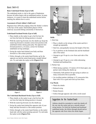 Basic Skill #2
Basic Underhand Stroke (Ups to Self)
The underhand stroke is vital to the game of badminton
because all rallies begin with an underhand motion. In many
instances, it is easier to learn the underhand motion before
teaching the athletes how to serve.
Assessment of Each Athlete’s Skill Level
Beginners have difficulty judging where the shuttle is relative
to the face of the racket. Intermediate players will be
relatively successful hitting consistently to themselves.
Underhand Forehand Stroke (Ups to Self)
• Place shuttle on the racket to get a feel for how far
out from the body the hitting position is located.
• With the racket leg forward, toss the shuttle up. Keep the
racket leg forward to simulate correct foot position with
underhand strokes during game play. The opposite foot
forward position is, of course, correct for forehand
underhand serving technique.
• Swing the racket back behind your body and then
forward to a flat contact position.
• Follow through so the racket hand finishes up by the
opposite ear and the racket head points straight behind
you. Try and make the racket swish (Figures 3-4).
The Underhand Backhand Stroke (Ups to Self)
• Place shuttle on the racket to get a feel for how far
out from the body the hitting position is located.
• With the racket leg forward, toss the shuttle up.
• Swing the racket back behind the opposite side of your
body and then forward to a flat contact position.
• Follow through so the racket hand finishes on the racket
hand side with the racket pointing upward. Try and make
the racket swish (Figures 5-6).
29
Drills
1. Solo Ups
• Place a shuttle on the strings of the racket and hit it
straight up repeatedly.
• Start low, and gradually increase the height of the hits.
• Try to perform on the forehand side and the backhand
side of the racket.
• Attempt to get 10 ups in a row from each side of the
racket.
• Attempt to get 10 ups in a row while alternating
forehand and backhand hits.
2. Partner Ups
• While facing a partner, 3-5 meters (10-16 feet) apart, one
partner starts hitting the shuttle up.
• Alternately, both partners hit ups trying to achieve as
many consecutive hits as possible.
• An excellent partner challenge is 25 consecutive hits.
Start with 10 as a goal and work up from there.
Cue Words
• Watch the shuttle
• Relaxed swing
• Rotate forearm
• Follow through opposite side with a swish sound
Figure 3 Figure 4
Suggestions for the Teacher/Coach
Athletes should be reminded to watch the shuttle all
the way into the racket and use a smooth relaxed
swing motion. For both the forehand and backhand
underhand stroke, the follow-through should end on
the opposite side from where the stroke began.
Figure 5 Figure 6
Special Olympics Badminton Sports Skills Program
 