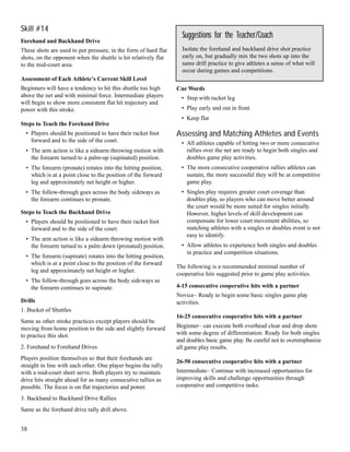Skill #14
Forehand and Backhand Drive
These shots are used to put pressure, in the form of hard flat
shots, on the opponent when the shuttle is hit relatively flat
to the mid-court area.
Assessment of Each Athlete’s Current Skill Level
Beginners will have a tendency to hit this shuttle too high
above the net and with minimal force. Intermediate players
will begin to show more consistent flat hit trajectory and
power with this stroke.
Steps to Teach the Forehand Drive
• Players should be positioned to have their racket foot
forward and to the side of the court.
• The arm action is like a sidearm throwing motion with
the forearm turned to a palm-up (supinated) position.
• The forearm (pronate) rotates into the hitting position,
which is at a point close to the position of the forward
leg and approximately net height or higher.
• The follow-through goes across the body sideways as
the forearm continues to pronate.
Steps to Teach the Backhand Drive
• Players should be positioned to have their racket foot
forward and to the side of the court.
• The arm action is like a sidearm throwing motion with
the forearm turned to a palm down (pronated) position.
• The forearm (supinate) rotates into the hitting position,
which is at a point close to the position of the forward
leg and approximately net height or higher.
• The follow-through goes across the body sideways as
the forearm continues to supinate.
Drills
1. Bucket of Shuttles
Same as other stroke practices except players should be
moving from home position to the side and slightly forward
to practice this shot.
2. Forehand to Forehand Drives
Players position themselves so that their forehands are
straight in line with each other. One player begins the rally
with a mid-court short serve. Both players try to maintain
drive hits straight ahead for as many consecutive rallies as
possible. The focus is on flat trajectories and power.
3. Backhand to Backhand Drive Rallies
Same as the forehand drive rally drill above.
Cue Words
• Step with racket leg
• Play early and out in front
• Keep flat
Assessing and Matching Athletes and Events
• All athletes capable of hitting two or more consecutive
rallies over the net are ready to begin both singles and
doubles game play activities.
• The more consecutive cooperative rallies athletes can
sustain, the more successful they will be at competitive
game play.
• Singles play requires greater court coverage than
doubles play, so players who can move better around
the court would be more suited for singles initially.
However, higher levels of skill development can
compensate for lower court movement abilities, so
matching athletes with a singles or doubles event is not
easy to identify.
• Allow athletes to experience both singles and doubles
in practice and competition situations.
The following is a recommended minimal number of
cooperative hits suggested prior to game play activities.
4-15 consecutive cooperative hits with a partner
Novice– Ready to begin some basic singles game play
activities.
16-25 consecutive cooperative hits with a partner
Beginner– can execute both overhead clear and drop shots
with some degree of differentiation. Ready for both singles
and doubles basic game play. Be careful not to overemphasize
all game play results.
26-50 consecutive cooperative hits with a partner
Intermediate– Continue with increased opportunities for
improving skills and challenge opportunities through
cooperative and competitive tasks.
Suggestions for the Teacher/Coach
Isolate the forehand and backhand drive shot practice
early on, but gradually mix the two shots up into the
same drill practice to give athletes a sense of what will
occur during games and competitions.
38
 