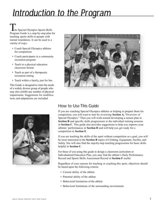 Special Olympics Badminton Sports Skills Program
he Special Olympics Sports Skills
Program Guide is a step-by-step plan for
teaching sports skills to people with
mental retardation. It can be used in a
variety of ways:
• Coach Special Olympics athletes
for competition
• Coach participants in a community
recreation program
• Teach in a physical education
classroom format
• Teach as part of a therapeutic
recreation setting
• Teach within a family, just for fun.
This Guide is designed to meet the needs
of a widely diverse group of people who
may also exhibit any number of physical
impairments. Suggestions for modifica-
tions and adaptations are included.
How to Use This Guide
If you are coaching Special Olympics athletes or helping to prepare them for
competition, you will want to start by reviewing Section A, “Overview of
Special Olympics.” Then you will work toward developing a season plan in
Section B and specific skills progressions in the individual training sessions
in Section C. This guide also provides suggestions to help you improve your
athletes’ performances in Section D and will help you get ready for a
competition in Section E.
If you are teaching the skills of the sport without competition as a goal, you will
be most interested in the Section B topics of Clothing, Equipment, Facility, and
Safety. You will also find the step-by-step teaching progressions for basic skills
helpful in Section C.
For those of you using this guide to design a classroom curriculum or
Individualized Education Plan, you may find the athlete’s Daily Performance
Record and Sports Skills Assessment Record in Section F useful.
Regardless of your reasons for teaching or coaching this sport, objectives should
be based upon the following criteria:
• Current ability of the athlete
• Potential ability of the athlete
• Behavioral limitations of the athlete
• Behavioral limitations of the surrounding environment.
3
Introduction to the Program
T
 