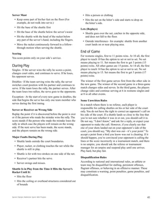 Special Olympics Badminton Sports Skills Program
Server Must
• Keep some part of his/her feet on the floor (For
example, do not walk into serve.)
• Hit the base of the shuttle first
• Hit the base of the shuttle below the server’swaist
• Hit the shuttle with the head of the racket below
any part of the server’s hand, including the fingers.
• Move the racket continuously forward in a follow-
through motion when serving the shuttle.
Scoring
You score points only on your side’s service.
During Play
Singles– If the server wins the rally he scores a point,
changes court sides, and continues to serve. If he loses,
his opponent serves.
Doubles– If the team serving wins the rally, the server
switches court position with his partner and continues to
serve. If the team loses the rally, the partner serves. After
the team loses two rallies, the serve goes to the opponents.
Exception– At the start of every new game in doubles, the
side that begins the serve has only one team member who
serves during the first inning.
Server or Receiver on Wrong Side
Replay the point if it is discovered before the point is over
or if the person who made the mistake wins the rally. The
score stands if the person who made the mistake loses the
rally in which case the players will remain on the wrong
side. If the next serve has been made, the score stands,
and the players remain on the wrong side.
Major Faults During Play
• Shuttle lands outside the court boundaries.
• Player, racket, or clothing touches the net while the
shuttle is still in play.
• Shuttle is hit with two strokes on one side of the net.
• Receiver’s partner hits the serve.
• Server swings and misses.
Shuttle Is in Play from the Time it Hits the Server’s
Racket Until It:
• Hits the floor
• Hits the ceiling or overhead structures considered out
of bounds
• Hits a person or clothing
• Hits the net on the hitter’s side and starts to drop on
the hitter’s side.
Lets (Replays)
• Shuttle goes over the net, catches in the opposite side,
and does not fall to the floor.
• Outside interference– for example: shuttle from another
court lands on or near playing area.
End of Game
For womens singles, first to 11 points wins. At 10 all, the first
player to reach 10 has the option to set or not to set. No set
means playing to 11. Set means the first to get 3 points (13
points) wins. All other games are 15 points. At 14 all, the first
player to reach 14 has the option to set or not to set. No set
means playing to 15. Set means the first to get 3 points (17
points) wins.
The winner of the first game serves first from the other side in
the new game. The winner of the second game in a three-game
match changes sides and serves. In the third game, the players
change sides and continue serving at 6 in womens singles and
at 8 in all other events.
Some Unwritten Rules
In a match where there is no referee, each player is
responsible for calling shuttles on his or her side of the court
only. You do not have the right to correct an opponent’s call on
his side of the court. If a shuttle lands so close to the line that
you’re not sure whether it was in or out, you should call it in.
Do not say, “I don’t know,” and ask for a reply, or expect your
opponent to make the call. However, if you clearly see that
one of your shots landed out on your opponent’s side of the
court, you should say, “My shot was out—it’s your point.” To
accept a point from a bird you know was out is cheating. If it
should happen, you’re convinced your opponent is calling the
lines or the score incorrectly in a tournament match, and there
is no umpire, you should ask the referee or tournament
manager for an umpire and suspend play until one arrives.
Play hard, but play fair.
Disqualification Rules
According to national and international rules, an athlete or
team may be disqualified for stalling, persistent offenses,
flagrant offenses, or behaving in an offensive manner. These
may constitute a warning, point penalties, game penalties, and
disqualification.
41
 