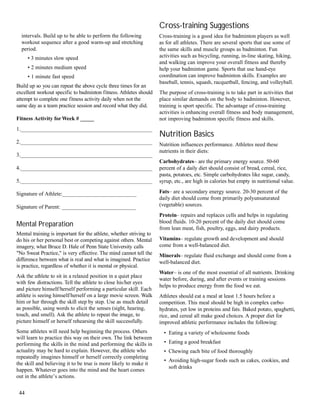 intervals. Build up to be able to perform the following
workout sequence after a good warm-up and stretching
period.
• 3 minutes slow speed
• 2 minutes medium speed
• 1 minute fast speed
Build up so you can repeat the above cycle three times for an
excellent workout specific to badminton fitness. Athletes should
attempt to complete one fitness activity daily when not the
same day as a team practice session and record what they did.
Fitness Activity forWeek # _____
1.________________________________________________
2.________________________________________________
3.________________________________________________
4.________________________________________________
5.________________________________________________
Signature of Athlete:___________________________
Signature of Parent: ___________________________
Mental Preparation
Mental training is important for the athlete, whether striving to
do his or her personal best or competing against others. Mental
imagery, what Bruce D. Hale of Penn State University calls
"No Sweat Practice," is very effective. The mind cannot tell the
difference between what is real and what is imagined. Practice
is practice, regardless of whether it is mental or physical.
Ask the athlete to sit in a relaxed position in a quiet place
with few distractions. Tell the athlete to close his/her eyes
and picture himself/herself performing a particular skill. Each
athlete is seeing himself/herself on a large movie screen. Walk
him or her through the skill step by step. Use as much detail
as possible, using words to elicit the senses (sight, hearing,
touch, and smell). Ask the athlete to repeat the image, to
picture himself or herself rehearsing the skill successfully.
Some athletes will need help beginning the process. Others
will learn to practice this way on their own. The link between
performing the skills in the mind and performing the skills in
actuality may be hard to explain. However, the athlete who
repeatedly imagines himself or herself correctly completing
the skill and believing it to be true is more likely to make it
happen. Whatever goes into the mind and the heart comes
out in the athlete’s actions.
Cross-training Suggestions
Cross-training is a good idea for badminton players as well
as for all athletes. There are several sports that use some of
the same skills and muscle groups as badminton. Fun
activities such as bicycling, running, in-line skating, hiking,
and walking can improve your overall fitness and thereby
help your badminton game. Sports that use hand-eye
coordination can improve badminton skills. Examples are
baseball, tennis, squash, racquetball, fencing, and volleyball.
The purpose of cross-training is to take part in activities that
place similar demands on the body to badminton. However,
training is sport specific. The advantage of cross-training
activities is enhancing overall fitness and body management,
not improving badminton specific fitness and skills.
Nutrition Basics
Nutrition influences performance. Athletes need these
nutrients in their diets:
Carbohydrates– are the primary energy source. 50-60
percent of a daily diet should consist of bread, cereal, rice,
pasta, potatoes, etc. Simple carbohydrates like sugar, candy,
syrup, etc., are high in calories but empty in nutritional value.
Fats– are a secondary energy source. 20-30 percent of the
daily diet should come from primarily polyunsaturated
(vegetable) sources.
Protein– repairs and replaces cells and helps in regulating
blood fluids. 10-20 percent of the daily diet should come
from lean meat, fish, poultry, eggs, and dairy products.
Vitamins– regulate growth and development and should
come from a well-balanced diet.
Minerals– regulate fluid exchange and should come from a
well-balanced diet.
Water– is one of the most essential of all nutrients. Drinking
water before, during, and after events or training sessions
helps to produce energy from the food we eat.
Athletes should eat a meal at least 1.5 hours before a
competition. This meal should be high in complex carbo-
hydrates, yet low in proteins and fats. Baked potato, spaghetti,
rice, and cereal all make good choices. A proper diet for
improved athletic performance includes the following:
• Eating a variety of wholesome foods
• Eating a good breakfast
• Chewing each bite of food thoroughly
• Avoiding high-sugar foods such as cakes, cookies, and
soft drinks
44
 