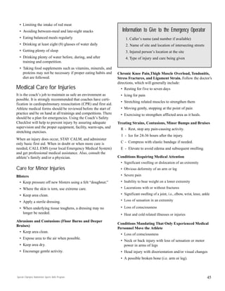 45
• Limiting the intake of red meat
• Avoiding between-meal and late-night snacks
• Eating balanced meals regularly
• Drinking at least eight (8) glasses of water daily
• Getting plenty of sleep
• Drinking plenty of water before, during, and after
training and competition.
• Taking food supplements such as vitamins, minerals, and
proteins may not be necessary if proper eating habits and
diet are followed.
Medical Care for Injuries
It is the coach’s job to maintain as safe an environment as
possible. It is strongly recommended that coaches have certi-
fication in cardiopulmonary resuscitation (CPR) and first aid.
Athlete medical forms should be reviewed before the start of
practice and be on hand at all trainings and competitions. There
should be a plan for emergencies. Using the Coach’s Safety
Checklist will help to prevent injury by assuring adequate
supervision and the proper equipment, facility, warm-ups, and
stretching exercises.
When an injury does occur, STAY CALM, and administer
only basic first aid. When in doubt or when more care is
needed, CALL EMS (your local Emergency Medical System)
and get professional medical assistance. Also, consult the
athlete’s family and/or a physician.
Care for Minor Injuries
Blisters
• Keep pressure off new blisters using a felt “doughnut.”
• Where the skin is torn, use extreme care.
• Keep area clean.
• Apply a sterile dressing.
• When underlying tissue toughens, a dressing may no
longer be needed.
Abrasions and Contusions (Floor Burns and Deeper
Bruises)
• Keep area clean.
• Expose area to the air when possible.
• Keep area dry.
• Encourage gentle activity.
Chronic Knee Pain,Thigh Muscle Overload, Tendonitis,
Stress Fractures, and Ligament Strain. Follow the doctor’s
directions, which will generally include:
• Resting for five to seven days
• Icing for pain
• Stretching related muscles to strengthen them
• Moving gently, stopping at the point of pain
• Exercising to strengthen afflicted area as it heals.
Treating Strains, Contusions, Minor Bumps and Bruises
R - Rest, stop any pain-causing activity.
I - Ice for 24-36 hours after the injury.
C - Compress with elastic bandage if needed.
E - Elevate to avoid edema and subsequent swelling.
Conditions Requiring Medical Attention
• Significant swelling or dislocation of an extremity
• Obvious deformity of an arm or leg
• Severe pain
• Inability to bear weight on a lower extremity
• Lacerations with or without fractures
• Significant swelling of a joint, i.e., elbow, wrist, knee, ankle
• Loss of sensation in an extremity
• Loss of consciousness
• Heat and cold related illnesses or injuries
Conditions Mandating That Only Experienced Medical
Personnel Move the Athlete
• Loss of consciousness
• Neck or back injury with loss of sensation or motor
power in arms of legs
• Head injury with disorientation and/or visual changes
• A possible broken bone (i.e. arm or leg).
Information to Give to the Emergency Operator
1. Caller’s name (and number if available)
2. Name of site and location of intersecting streets
3. Injured person’s location at the site
4. Type of injury and care being given
Special Olympics Badminton Sports Skills Program
 