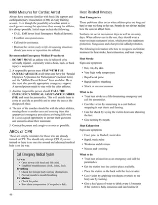 Initial Measures for Cardiac Arrest
Always have someone familiar with basic life support and
cardiopulmonary resuscitation (CPR) at every training
session. Even though the possibility of cardiac arrest is
much greater among the spectators than among the athletes,
it is always possible. Initial steps include the following:
• CALL EMS (your local Emergency Medical System).
• Establish unresponsiveness.
• Call out for assistance.
• Position the victim (only in life-threatening situations
should you move or reposition the athlete).
Recommended Emergency Medical Procedures
1. DO NOT MOVE an athlete who is believed to be
seriously injured…especially when a head, neck, or back
injury is suspected.
2. A responsible person must STAY WITH THE
INJURED ATHLETE at all times and have the "Special
Olympics Application for Participation" (medical form)
and the "Athlete/Parent Release" form available. He or
she must also provide appropriate emergency support.
A second person needs to stay with the other athletes.
3. Another responsible person should CALL THE
EMERGENCY MEDICAL ASSISTANCE NUMBER
(911) and meet the paramedics. This will enable them to
come as quickly as possible and to enter the area at the
designated place.
4. The rest of the coaches should be with the other athletes,
moving them to another area and assuring them that
appropriate emergency procedures are being followed.
It is also a good opportunity to answer their questions
and concerns about their teammate.
5. Contact the parent and caregiver as soon as possible.
ABCs of CPR
These are simply reminders for those who are already
trained in CPR. You should only attempt CPR if you are
trained or there is no one else around and advanced medical
help is on the way.
46
Heat Related Illnesses
Heat Emergencies
These problems often occur when athletes play too long and
hard or stay too long in the sun. People do not always realize
how the sun can affect them.
Sunburn can occur on overcast days as well as on sunny
days. When athletes are in the sun, they should wear a
water-resistant sunscreen lotion, which provides maximum
protection. Sunglasses and a hat provide added protection.
The following information tells how to recognize and initiate
treatment for heat stroke, heat exhaustion, and heat cramps.
Heat Stroke
Signs and symptoms
• Hot, red, dry skin
• Very high body temperature
• Rapid/weak pulse
• Rapid/shallow breathing
• Shock or unconsciousness
What to do
• Treat heat stroke as a life-threatening emergency and
call the paramedics.
• Cool the victim by immersing in a cool bath or
wrapping in wet sheets and fanning.
• Care for shock by laying the victim down and elevating
the feet.
• Give nothing by mouth.
Heat Exhaustion
Signs and symptoms
• Cool, pale, or flushed; moist skin
• Rapid, weak pulse
• Weakness and dizziness
• Nausea and vomiting
What to do
• Treat heat exhaustion as an emergency and call the
paramedics.
• Get the victim into the coolest place available.
• Place the victim on the back with the feet elevated.
• Cool victim by applying wet sheets or towels to the
body and by fanning.
• Give a half-glass of water to drink every 15 minutes
if the victim is fully conscious and can tolerate it.
Call Emergency Medical System
Airway
• Open airway (tilt head and lift chin).
• Establish breathlessness (look, listen, feel).
Breathing
• Check for foreign body (airway obstruction).
• Provide mouth to mouth breathing.
Circulation
• Check for pulse.
• Start chest compression (if no pulse is felt).
 