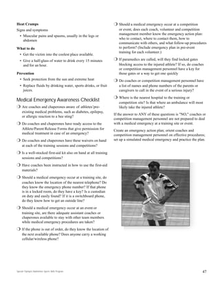 r Should a medical emergency occur at a competition
or event, does each coach, volunteer and competition
management member know the emergency action plan:
who to contact, where to contact them, how to
communicate with others, and what follow-up procedures
to perform? (Include emergency plan in pre-event
training for each volunteer.)
r If paramedics are called, will they find locked gates
blocking access to the injured athlete? If so, do coaches
or competition management personnel have a key for
those gates or a way to get one quickly
r Do coaches or competition management personnel have
a list of names and phone numbers of the parents or
caregivers to call in the event of a serious injury?
r Where is the nearest hospital to the training or
competition site? Is that where an ambulance will most
likely take the injured athlete?
If the answer to ANY of these questions is "NO," coaches or
competition management personnel are not prepared to deal
with a medical emergency at a training site or event.
Create an emergency action plan; orient coaches and
competition management personnel on effective procedures;
set up a simulated medical emergency and practice the plan.
Special Olympics Badminton Sports Skills Program
Heat Cramps
Signs and symptoms
• Muscular pains and spasms, usually in the legs or
abdomen
What to do
• Get the victim into the coolest place available.
• Give a half-glass of water to drink every 15 minutes
and for an hour.
Prevention
• Seek protection from the sun and extreme heat
• Replace fluids by drinking water, sports drinks, or fruit
juices.
Medical Emergency Awareness Checklist
r Are coaches and chaperones aware of athletes’pre-
existing medical problems, such as diabetes, epilepsy,
or allergic reaction to a bee sting?
r Do coaches and chaperones have ready access to the
Athlete/Parent Release Forms that give permission for
medical treatment in case of an emergency?
r Do coaches and chaperones have these waivers on hand
at each of the training sessions and competitions?
r Is a well-stocked first-aid kit also on hand at all training
sessions and competitions?
r Have coaches been instructed in how to use the first-aid
materials?
r Should a medical emergency occur at a training site, do
coaches know the location of the nearest telephone? Do
they know the emergency phone number? If that phone
is in a locked room, do they have a key? Is a custodian
on duty and easily found? If it is a switchboard phone,
do they know how to get an outside line?
r Should a medical emergency occur at an event or
training site, are there adequate assistant coaches or
chaperones available to stay with other team members
while medical emergency procedures are taken?
r If the phone is out of order, do they know the location of
the next available phone? Does anyone carry a working
cellular/wireless phone?
47
 