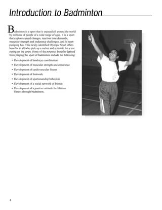 Introduction to Badminton
adminton is a sport that is enjoyed all around the world
by millions of people of a wide range of ages. It is a sport
that explores speed changes, reaction time demands,
muscular strength and endurance challenges, and is heart-
pumping fun. This newly identified Olympic Sport offers
benefits to all who pick up a racket and a shuttle for a test
outing on the court. Some of the potential benefits derived
from playing the sport of badminton include the following:
• Development of hand-eye coordination
• Development of muscular strength and endurance
• Development of cardiovascular fitness
• Development of footwork
• Development of sportsmanship behaviors
• Development of a social network of friends
• Development of a positive attitude for lifetime
fitness through badminton.
4
B
 