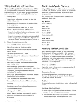 49
Taking Athletes to a Competition
There should be a great deal of excitement as your athletes
get ready for the actual competition. This should be a fun
time for all involved, but take care to prepare your athletes
for the competition event by enacting the following plan.
1. Planning Ahead
• Clearly inform athletes and parents of the date and
location of the event.
• Build excitement for the event and focus the practices
on the competition.
• Organize transportation to and from the event.
• Prepare a checklist for athletes and for coaches:
• Examples for athletes: badminton racket, water bottle,
sweat towel, snacks, sweat suits.
• Examples for coaches: registration materials, medical
forms, emergency phone numbers, list of participants
and phone numbers, broken string repair kit, first-aid kit.
2. What to Do at the Competition Site
• Check in with badminton site coordinator.
• Take off court warm-up similar to practice.
• Have athletes stretch just as if they were at their own
practice session.
• Take warm-up on court (10-15 min.).
• Follow directions of the badminton coordinator for court
assignment.
• Compete according to SOI badminton rules.
• Watch athletes compete and offer encouragement and
praise winning shots.
• Make sure athletes shake opponent’s hand after
competition and display good sportsmanship—win or lose.
• Participate in awards presentation following the
conclusion of all matches.
• Make a point of saying something positive and concrete
to each athlete before they leave.
• Thank the parents and helpers who came to watch.
• Announce the time and location of the next practice.
3. Follow-Up
• Record the results of your individual team members.
• Evaluate their performance.
• Inform parents of athletes’results.
• Identify practice plan ideas to help athletes improve.
• Set realistic goals for next competition based on
performance.
Divisioning in Special Olympics
In Special Olympics, every athlete must have a reasonable
chance to win. Whenever possible, athletes are divided into
age groups and segregated by sex. However, that is not
always possible.
The following order has been shown to be effective for
divisioning in this sport:
Age Divisions
Individual Sports
Youth: 8-11
Junior: 12-15
Senior: 16-21
Masters: 22-29
Senior Masters: 30+
Team Sports
Junior: 15 and under
Senior: 16-21
Masters: 22+
Managing a Small Competition
Since badminton is a new sport in the Special Olympics
family, it may be difficult to schedule a high volume of
competitions for your athletes to attend. Therefore, it may
be necessary for coaches to organize and develop local
competitions with invited teams and/or teams created from
the local athletes. The following guidelines are suggestions
for running a local competition.
Volunteers and Officials
If possible, recruit volunteers with basic understanding of
badminton rules and scoring.
Competition Director
Responsible for the overall organization of the event.
Serves as the final say on all protests. Recruits the teams
to participate and sets the format.
Registrar
Responsible for on-site check in; keeps results and organized
medals.
Individual Skills Test Officials
1. Group leader – Keeps the group together, rotates with the
group to the next station, and records scores.
2. Station leader – Describes skill to be tested and runs the
station. Awards points and makes judgment calls.
Special Olympics Badminton Sports Skills Program
 