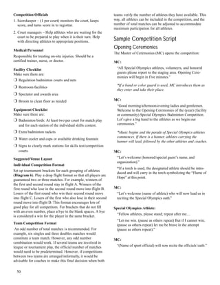 teams verify the number of athletes they have available. This
way, all athletes can be included in the competition, and the
number of total matches can be adjusted to accommodate
maximum participation for all athletes.
Sample Competition Script
Opening Ceremonies
The Master of Ceremonies (MC) opens the competition:
MC:
“All Special Olympics athletes, volunteers, and honored
guests please report to the staging area. Opening Cere-
monies will begin in five minutes.”
*If a band or color guard is used, MC introduces them as
they enter and take their place.
MC:
“Good morning/afternoon/evening ladies and gentlemen.
Welcome to the Opening Ceremonies of the (year) (facility
or community) Special Olympics Badminton Competition.
Let’sgive a big hand to the athletes as we begin our
ceremonies.”
*Music begins and the parade of Special Olympics athletes
commences. If there is a banner, athletes carrying the
banner will lead, followed by the other athletes and coaches.
MC:
“Let’s welcome (honored/special guest’s name, and
organization).”
*If a torch is used, the designated athlete should be intro-
duced and will carry in the torch symbolizing the “Flame of
Hope” at this point.
MC:
“Let’s welcome (name of athlete) who will now lead us in
reciting the Special Olympics oath.”
Special Olympics Athlete:
“Fellow athletes, please stand; repeat after me....
“Let me win. (pause as others repeat) But if I cannot win,
(pause as others repeat) let me be brave in the attempt
(pause as others repeat).”
MC:
“(Name of sport official) will now recite the officials’oath:”
50
Competition Officials
1. Scorekeeper – (1 per court) monitors the court, keeps
score, and turns score in to registrar.
2. Court managers – Help athletes who are waiting for the
court to be prepared to play when it is their turn. Help
with directing athletes to appropriate positions.
Medical Personnel
Responsible for treating on-site injuries. Should be a
certified trainer, nurse, or doctor.
Facility Checklist
Make sure there are:
r Regulation badminton courts and nets
r Restroom facilities
r Spectator and awards area
r Broom to clean floor as needed
Equipment Checklist
Make sure there are:
r Badminton birds: At least two per court for match play
and for each station of the individual skills contest.
r Extra badminton rackets
r Water cooler and cups or available drinking fountain
r Signs to clearly mark stations for skills test/competition
courts
Suggested Venue Layout
Individual Competition Format
Set up tournament brackets for each grouping of athletes
(Diagram 6). Play a drop flight format so that all players are
guaranteed two or three matches. For example, winners of
the first and second round stay in flight A. Winners of the
first round who lose in the second round move into flight B.
Losers of the first round who win their second round move
into flight C. Losers of the first who also lose in their second
round move into flight D. This format encourages lots of
good play for all competitors. For brackets that do not fill
with an even number, place a bye in the blank spaces. A bye
is considered a win for the player in the same bracket.
Team Competition Format
An odd number of total matches is recommended. For
example, six singles and three doubles matches would
constitute a team match. However, any odd number
combination would work. If several teams are involved in
league or tournament play, the official number of matches
would need to be predetermined. However, if competitions
between two teams are arranged informally, it would be
advisable for coaches to make this final decision when both
 