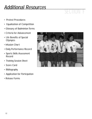 Additional Resources
52
• Protest Procedures
• Equalization of Competition
• Glossary of Badminton Terms
• Criteria for Advancement
• Life Benefits of Special
Olympics
• Infusion Chart
• Daily Performance Record
• Sports Skills Assessment
Record
• Training Session Sheet
• Score Card
• Bibliography
• Application for Participation
• Release Forms
SECTION F
 