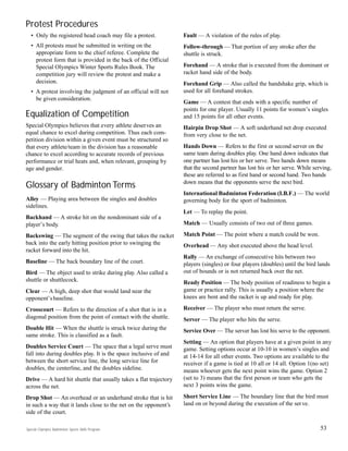 53
Protest Procedures
• Only the registered head coach may file a protest.
• All protests must be submitted in writing on the
appropriate form to the chief referee. Complete the
protest form that is provided in the back of the Official
Special Olympics Winter Sports Rules Book. The
competition jury will review the protest and make a
decision.
• A protest involving the judgment of an official will not
be given consideration.
Equalization of Competition
Special Olympics believes that every athlete deserves an
equal chance to excel during competition. Thus each com-
petition division within a given event must be structured so
that every athlete/team in the division has a reasonable
chance to excel according to accurate records of previous
performance or trial heats and, when relevant, grouping by
age and gender.
Glossary of Badminton Terms
Alley — Playing area between the singles and doubles
sidelines.
Backhand — A stroke hit on the nondominant side of a
player’s body.
Backswing — The segment of the swing that takes the racket
back into the early hitting position prior to swinging the
racket forward into the hit.
Baseline — The back boundary line of the court.
Bird — The object used to strike during play. Also called a
shuttle or shuttlecock.
Clear — A high, deep shot that would land near the
opponent’sbaseline.
Crosscourt — Refers to the direction of a shot that is in a
diagonal position from the point of contact with the shuttle.
Double Hit — When the shuttle is struck twice during the
same stroke. This is classified as a fault.
Doubles Service Court — The space that a legal serve must
fall into during doubles play. It is the space inclusive of and
between the short service line, the long service line for
doubles, the centerline, and the doubles sideline.
Drive — A hard hit shuttle that usually takes a flat trajectory
across the net.
Drop Shot — An overhead or an underhand stroke that is hit
in such a way that it lands close to the net on the opponent’s
side of the court.
Fault — A violation of the rules of play.
Follow-through — That portion of any stroke after the
shuttle is struck.
Forehand — A stroke that is executed from the dominant or
racket hand side of the body.
Forehand Grip — Also called the handshake grip, which is
used for all forehand strokes.
Game — A contest that ends with a specific number of
points for one player. Usually 11 points for women’s singles
and 15 points for all other events.
Hairpin Drop Shot — A soft underhand net drop executed
from very close to the net.
Hands Down — Refers to the first or second server on the
same team during doubles play. One hand down indicates that
one partner has lost his or her serve. Two hands down means
that the second partner has lost his or her serve. While serving,
these are referred to as first hand or second hand. Two hands
down means that the opponents serve the next bird.
International Badminton Federation (I.B.F.) — The world
governing body for the sport of badminton.
Let — To replay the point.
Match — Usually consists of two out of three games.
Match Point — The point where a match could be won.
Overhead — Any shot executed above the head level.
Rally — An exchange of consecutive hits between two
players (singles) or four players (doubles) until the bird lands
out of bounds or is not returned back over the net.
Ready Position — The body position of readiness to begin a
game or practice rally. This is usually a position where the
knees are bent and the racket is up and ready for play.
Receiver — The player who must return the serve.
Server — The player who hits the serve.
Service Over — The server has lost his serve to the opponent.
Setting — An option that players have at a given point in any
game. Setting options occur at 10-10 in women’s singles and
at 14-14 for all other events. Two options are available to the
receiver if a game is tied at 10 all or 14 all. Option 1(no set)
means whoever gets the next point wins the game. Option 2
(set to 3) means that the first person or team who gets the
next 3 points wins the game.
Short Service Line — The boundary line that the bird must
land on or beyond during the execution of the serve.
Special Olympics Badminton Sports Skills Program
 