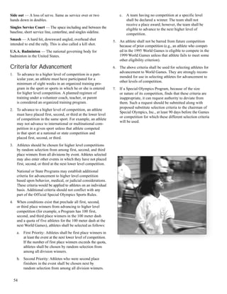 54
Side out — A loss of serve. Same as service over or two
hands down in doubles.
Singles Service Court — The space including and between the
baseline, short service line, centerline, and singles sideline.
Smash — A hard hit, downward angled, overhead shot
intended to end the rally. This is also called a kill shot.
U.S.A. Badminton — The national governing body for
badminton in the United States.
Criteria for Advancement
1. To advance to a higher level of competition in a part-
icular year, an athlete must have participated for a
minimum of eight weeks in an organized training pro-
gram in the sport or sports in which he or she is entered
for higher level competition. A planned regimen of
training under a volunteer coach, teacher, or parent
is considered an organized training program.
2. To advance to a higher level of competition, an athlete
must have placed first, second, or third at the lower level
of competition in the same sport. For example, an athlete
may not advance to international or multinational com-
petition in a given sport unless that athlete competed
in that sport at a national or state competition and
placed first, second, or third.
3. Athletes should be chosen for higher level competitions
by random selection from among first, second, and third
place winners from all divisions by event. Athletes selected
may also enter other events in which they have not placed
first, second, or third at the next lower level competition.
National or State Programs may establish additional
criteria for advancement to higher level competition
based upon behavior, medical, or judicial considerations.
These criteria would be applied to athletes on an individual
basis. Additional criteria should not conflict with any
part of the Official Special Olympics Sports Rules.
4. When conditions exist that preclude all first, second,
or third place winners from advancing to higher level
competition (for example, a Program has 100 first,
second, and third place winners in the 100 meter dash
and a quota of five athletes for the 100 meter dash at the
next World Games), athletes shall be selected as follows:
a. First Priority: Athletes shall be first place winners in
at least the event at the next lower level of competition.
If the number of first place winners exceeds the quota,
athletes shall be chosen by random selection from
among all division winners.
b. Second Priority: Athletes who were second place
finishers in the event shall be chosen next by
random selection from among all division winners.
c. A team having no competition at a specific level
shall be declared a winner. The team shall not
receive a place award; however, the team shall be
eligible to advance to the next higher level of
competition.
5. An athlete shall not be barred from future competition
because of prior competition (e.g., an athlete who compet-
ed in the 1995 World Games is eligible to compete in the
1999 World Games unless that athlete fails to meet some
other eligibility criterion).
6. The above criteria shall be used for selecting athletes for
advancement to World Games. They are strongly recom-
mended for use in selecting athletes for advancement to
other levels of competition.
7. If a Special Olympics Program, because of the size
or nature of its competition, finds that these criteria are
inappropriate, it can request authority to deviate from
them. Such a request should be submitted along with
proposed substitute selection criteria to the chairman of
Special Olympics, Inc., at least 90 days before the Games
or competition for which these different selection criteria
will be used.
 