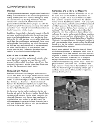 Daily Performance Record
Purpose
The Daily Performance Record is designed for the teacher/coach
to keep an accurate record of the athletes’daily performance
as they learn the sports skills described in this guide. There
are several reasons why the Daily Performance Record is
valuable to the teacher/coach. The record becomes a
permanent document of the athlete’s progress and helps the
teacher/coach establish measurable consistency in the athlete’s
curriculum. This is extremely important when more than one
teacher/coach works with the athlete.
In addition, the record allows the teacher/coach to be flexible
during the actual instructional session. He or she can break
down the skills into tasks that are more specific than those
indicated in this guide and, thus, meet the athlete’s individual
needs. Last, the record helps the teacher/coach choose proper
skills and tasks, viable conditions and criteria for mastering
the skills and tasks, and correct levels of instruction to suit
the athlete’s learning abilities in future sessions. These
reasons make the Daily Performance Record an important
aspect of an individualized educational program.
Using the Daily Performance Record
At the top of the record, the teacher/coach enters his or her
name, the athlete’s name, the sport, and the sports skills
program level from which the skills are taken. If more than
one teacher/coach works with the athlete, they should enter
the dates that they work next to their names.
Skills and Task Analysis
Before the instructional session begins, the teacher/coach
decides what skill(s) will be taught. The teacher/coach makes
this decision based on the athlete’s age, the athlete’s interests,
and his or her mental and physical abilities. The skill should
be a statement or a description of the specific terminal
behavior that the athlete must perform, for example: “Grip
the racket correctly.” The teacher/coach enters the skill on the
top line of the left-hand column.
On the second line, the teacher/coach enters the first task
from the task analysis that describes teaching the skill. Each
subsequent task is entered after the athlete masters the pre-
vious task. Of course, more than one sheet may be used to
record all of the tasks involved in one skill. Also, if the
athlete cannot perform a prescribed task, the teacher/coach
may break down the skill into even more specific tasks that
will allow for the athlete’s success.
Conditions and Criteria for Mastering
After the teacher/coach enters the skill and the first task on
the record, he or she then decides on the conditions and
criteria by which the athlete must master the skill and the
task. Conditions are special circumstances that define the
manner in which the athlete must perform a skill; for example:
“given a demonstration, and with assistance.” The teacher/coach
should always assume that the ultimate conditions in which
the athlete masters a skill are, “upon command and without
assistance.” Therefore, the teacher/coach should not feel
obligated to enter these conditions in the record next to the
skill entry. However, the teacher/coach should enter conditions
next to the task entry and must select conditions that suit the
task being performed and the individual abilities of the athlete.
The teacher/coach should arrange the tasks and conditions in
such a way that as the athlete learns to perform the skill, task
by task, he or she also gradually learns to perform it upon
command and without assistance.
Criteria are the standards that determine how well the skill
or task must be performed. A nonimpaired athlete should be
able to perform a skill “upon command and without assistance,
90 percent of the time” for the teacher/coach to consider that
the athlete has mastered it. But in the case of the Special
Olympics athlete, the teacher/coach should determine a
standard that more realistically suits the athlete’s mental and
physical abilities; for example: “into a wider than normal
target, six out of 10 times.” Given the varied nature of tasks
and skills, the criteria might involve many different types of
standards, such as amount of time, number of repetitions,
accuracy, distance, or speed.
57Special Olympics Badminton Sports Skills Program
 