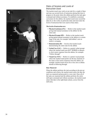 Dates of Sessions and Levels of
Instruction Used
The teacher/coach may work on one task for a couple of days
and may use several levels of instruction during that time to
progress to the point where the athlete performs the task upon
command and without assistance. To establish a consistent
curriculum for the athlete, the teacher/coach must record the
dates he or she works on particular tasks and must enter the
levels of instruction that were used on those dates.
The levels of instruction are:
• PhysicalAssistance(PA) — Refers to the teacher/coach
giving total manual assistance to the athlete for the
entire task
• Physical Prompt (PP) — Refers to the teacher/coach
giving partial manual assistance to the athlete at a certain
stage of the task, for example: hold athlete’s arm as
racket is swinging
• Demonstration (D) — Involves the teacher/coach
demonstrating the entire task for the athlete
• Verbal Cue (VeC) — Refers to a partial verbal prompt
where the teacher/coach uses KEY WORDS or phrases
to elicit motor response from the athlete, for example:
“Follow through”
• Visual Cue (ViC) — Refers to a partial visual prompt
where the teacher/coach points out the key elements of
the task to elicit motor responses from the athlete, for
example: teacher/coach moves his or her arm as athlete
should in following through.
Date Mastered
When the athlete performs the task according to the pre-set
conditions and criteria, the teacher/coach enters the date the
task was mastered and proceeds to a new task. Once all of
the tasks are mastered and the athlete performs the entire
skill upon command and without assistance, the teacher/coach
enters that date in the right-hand column, across from the
skill entry.
58
 
