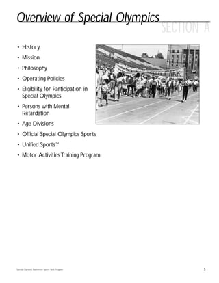 SECTION A
5
Overview of Special Olympics
• History
• Mission
• Philosophy
• Operating Policies
• Eligibility for Participation in
Special Olympics
• Persons with Mental
Retardation
• Age Divisions
• Official Special Olympics Sports
• Unified Sports™
• Motor ActivitiesTraining Program
Special Olympics Badminton Sports Skills Program
 