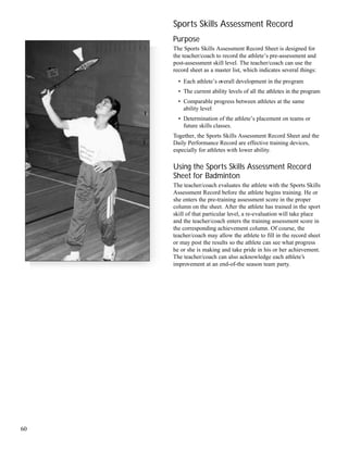 60
Sports Skills Assessment Record
Purpose
The Sports Skills Assessment Record Sheet is designed for
the teacher/coach to record the athlete’s pre-assessment and
post-assessment skill level. The teacher/coach can use the
record sheet as a master list, which indicates several things:
• Each athlete’s overall development in the program
• The current ability levels of all the athletes in the program
• Comparable progress between athletes at the same
ability level
• Determination of the athlete’s placement on teams or
future skills classes.
Together, the Sports Skills Assessment Record Sheet and the
Daily Performance Record are effective training devices,
especially for athletes with lower ability.
Using the Sports Skills Assessment Record
Sheet for Badminton
The teacher/coach evaluates the athlete with the Sports Skills
Assessment Record before the athlete begins training. He or
she enters the pre-training assessment score in the proper
column on the sheet. After the athlete has trained in the sport
skill of that particular level, a re-evaluation will take place
and the teacher/coach enters the training assessment score in
the corresponding achievement column. Of course, the
teacher/coach may allow the athlete to fill in the record sheet
or may post the results so the athlete can see what progress
he or she is making and take pride in his or her achievement.
The teacher/coach can also acknowledge each athlete’s
improvement at an end-of-the season team party.
 