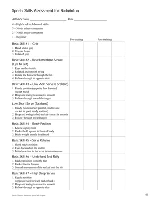 Sports Skills Assessment for Badminton
Athlete's Name ___________________________ Date ________________________
4 – High level to Advanced skills
3 – Needs minor corrections
2 – Needs major corrections
1 – Beginner
Basic Skill #1 – Grip
1. Hand shake grip
2. Trigger finger
3. Relaxed grip
Basic Skill #2 – Basic Underhand Stroke
(Ups to Self)
1. Eyes on the shuttle
2. Relaxed and smooth swing
3. Rotate the forearm through the hit
4. Follow-through to opposite side
Basic Skill #3 – Low Short Serve (Forehand)
1. Ready position (opposite foot forward,
racket back)
2. Drop and swing to contact is smooth
3. Follow-through toward the target
Low Short Serve (Backhand)
1. Ready position (feet parallel, shuttle and
racket in good ready position)
2. Drop and swing to bird-racket contact is smooth
3. Follow-through toward target
Basic Skill #4 – Ready Position
1. Knees slightly bent
2. Racket held up and in front of body
3. Body weight evenly distributed
Basic Skill #5 – Serve Returns
1. Good ready position
2. Eyes focused on the shuttle
3. Initial reaction to the serve is instantaneous
Basic Skill #6 – Underhand Net Rally
1. Racket position is mostly flat
2. Racket foot is forward
3. Smooth movement of the racket into the hit
Basic Skill #7 – High Deep Serves
1. Ready position
(opposite foot forward, racket back)
2. Drop and swing to contact is smooth
3. Follow-through to opposite side
61Special Olympics Badminton Sports Skills Program
Pre-training Post-training
 