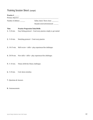 Special Olympics Badminton Sports Skills Program
Training Session Sheet (sample)
Practice # ______
Primary objective: _________________________________________________
Number of athletes: ______ Safety check: floors clean: ________
Hazards removed/minimized: ______
Time Practice Progression Tasks/Drills
1. 5-10 min. Easy hitting protocol – Used every practice simply to get started
2. 5-10 min. Stretching protocol – Used every practice
3. 10-15 min. Skill review + drills + play experiences/fun challenges
4. 20-30 min. New skills + drills + play experiences/fun challenges
5. 5–10 min. Fitness drills/fun fitness challenges
6. 5-10 min. Cool–down stretches
7. Questions & Answers
8. Announcements
63
 