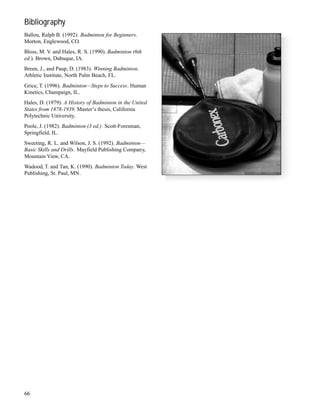 Bibliography
Ballou, Ralph B. (1992). Badminton for Beginners.
Morton, Englewood, CO.
Bloss, M. V. and Hales, R. S. (1990). Badminton (6th
ed.). Brown, Dubuque, IA.
Breen, J., and Paup, D. (1983). Winning Badminton.
Athletic Institute, North Palm Beach, FL.
Grice, T. (1996). Badminton—Steps to Success. Human
Kinetics, Champaign, IL.
Hales, D. (1979). A History of Badminton in the United
States from 1878-1939. Master’s thesis, California
Polytechnic University.
Poole, J. (1982). Badminton (3 ed.). Scott-Foresman,
Springfield, IL.
Sweeting, R. L. and Wilson, J. S. (1992). Badminton—
Basic Skills and Drills. Mayfield Publishing Company,
Mountain View, CA.
Wadood, T. and Tan, K. (1990). Badminton Today. West
Publishing, St. Paul, MN.
66
 