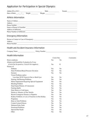 67
Application for Participation in Special Olympics
Athlete ID or SS # ____________________________ Male _____________ Female _____________
Date of Birth ___/___/___ Height _________ Weight ____________
Athlete Information
Name of Athlete __________________________________________________________________________
Address ________________________________________________________________________________
Phone Number ___________________________________________________________________________
Name of Parent or Guardian ________________________________________________________________
Address (if different) ______________________________________________________________________
Phone Number (if different) ________________________________________________________________
Emergency Information
Person to Contact in Case of Emergency ______________________________________________________
Address ________________________________________________________________________________
Phone Number ___________________________________________________________________________
Health and Accident Insurance Information
Company Name _____________________ Policy Number _______________________________________
Health Information
Circle One: Comments:
Down syndrome Yes No
Atlanto-axial Instability Evaluation by X-ray
(Circle Yes for positive, Circle R for negative) Yes R
History of:
Diabetes Yes No
Heart Problems/Blood Pressure Elevation Yes No
Seizures Yes No
Vision Problems and/or
Less than 20/20 Vision in One or Both Eyes Yes No
Hearing Aid/Hearing Problems Yes No
Motor Impairment Requiring Special Equipment Yes No
Bleeding Problem Yes No
Head Injury/History of Concussion Yes No
Fainting Spells Yes No
Heat Illness or Cold Injury Yes No
Hernia or Absence of One Testicle Yes No
Recent Contagious Disease or Hepatitis Yes No
Kidney Problems or Loss of Function in One Kidney Yes No
Pregnancy Yes No
Bone or Joint Problems Yes No
Contact Lenses/Glasses Yes No
Dentures/False Teeth Yes No
Emotional Problems Yes No
Special Diet Needs Yes No
Other Yes No
 