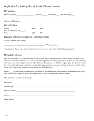 68
Application for Participation in Special Olympics continued
Medications
Medication Name _______________________ Amount _______ Time Taken ____ Date Prescribed _____
Allergies to Medication _____________________________________________________________________
Immunizations
Tetanus YES NO
Date of last tetanus shot ______
Polio YES NO
Signature of Person Completing Health Information
(Parent, Guardian, Adult Athlete)
___________________________________________________ Date ___/___/___
Any significant change in the athlete’s health should be reviewed by a physician before further participation.
Medical Certification
NOTICE TO PHYSICIAN: If the athlete has Down syndrome, Special Olympics requires that the athlete have a full radio-
logical examination for the absence of Atlanto-axial Instability before he or she may participate in sports or events, which, by
their nature, may result in hyper-extension, radial flexion, or direct pressure on the neck or upper spine. The sports and events
for which such a radiological examination is required are: equestrian sports, gymnastics, diving, pentathlon, butterfly stroke,
diving starts in swimming, high jump, Alpine skiing, and football (soccer).
CHECK ___ I have reviewed the above health information on and examined the athlete named in the application, and certify
there is no medical evidence to me that would preclude the athlete’s participation in Special Olympics.
This certification is valid up to three years.
Restrictions ______________________________________________________________________________
SIGNATURE _____________________________________________________________________________
Physician’s Name __________________________________________________________________________
Address _________________________________________________________________________________
Phone Number ____________________________________________________________________________
 