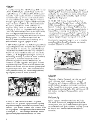 international competition to be called “Special Olympics.”
The Chicago Park District was awarded a grant to plan and
conduct the first Special Olympics Games with assistance
from the Foundation and several of the experts who had
helped develop the program.
On July 20, 1968, Opening Ceremonies for the First
International Special Olympics Games was held at Soldier
Field in Chicago, Illinois, U.S.A., co-sponsored by the
Kennedy Foundation and the Chicago Park District. One
thousand athletes from 26 states and Canada participated in
track and field, swimming, and floor hockey. The Games
were a tremendous success, and the following year led to the
establishment of Special Olympics, Inc., and the creation of
a Special Olympics Program in every state in the U.S.A.
From there, the organization has grown to serve more than
one million athletes through local training and events in
more than 150 countries worldwide.
Mission
The mission of Special Olympics is to provide year-round
sports training and athletic competition in a variety of
Olympic-type sports for persons eight years and older with
mental retardation, giving them continuing opportunities to
develop physical fitness, demonstrate courage, experience joy,
and participate in a sharing of gifts, skills, and friendship with
their families, other Special Olympics athletes, and the
community.
Philosophy
Special Olympics is founded on the belief that people
with mental retardation can, with proper instruction and
encouragement, learn, enjoy, and benefit from participation
in individual and team sports, adapted as necessary to meet
the needs of those with special mental and physical
limitations.
History
To honor the memory of the oldest Kennedy child, who was
killed in World War II, the Kennedy family founded the
Joseph P. Kennedy, Jr. Foundation in 1946. The Foundation’s
mission has been to seek the prevention of mental retardation
and to improve the way in which society treats its citizens
who have mental retardation. In the 1950s, the Foundation
developed a grant program to improve and advance care for
people with mental retardation. The schools and institutes
that received grants became models for humane and
progressive family, school, and clinical settings. A fact-
finding trip by Eunice and Sargent Shriver throughout the
United States demonstrated conclusively that improvement
in the lives of people with mental retardation was the
greatest unmet need among all the National Health Service
delivery systems. This conclusion helped refine the
direction of the Foundation and would eventually lead to
the establishment of Special Olympics in 1968.
In 1963, the Kennedy family’s and the Kennedy Foundation’s
long-standing interest in the therapeutic effects of physical
fitness and sports was translated into action when Eunice
Kennedy Shriver started a summer day camp for 100 local
children with mental retardation at her home in Rockville,
Maryland, U.S.A. This program proved quite successful in
demonstrating the ability of people with mental retardation
to participate in and benefit from a wide variety of
recreational experiences. Because of this success, the
Foundation decided to support the development of similar
programs throughout the country. Between 1963 and 1968,
the Foundation awarded more than 80 small grants to public
and private organizations in the United States and Canada
for the purpose of creating and administering community
day camps for people with mental retardation.
In January of 1968, representatives of the Chicago Park
District (which had sponsored highly successful day camp
programs funded by the Kennedy Foundation since 1964)
submitted a grant proposal for a local event to be held in one
of Chicago’s parks. These representatives were then invited
to Washington, D.C., for a meeting at which Mrs. Shriver
applauded their proposal and presented her idea for an
6
 