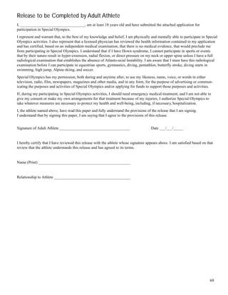 69
Release to be Completed by Adult Athlete
I, _________________________________, am at least 18 years old and have submitted the attached application for
participation in Special Olympics.
I represent and warrant that, to the best of my knowledge and belief, I am physically and mentally able to participate in Special
Olympics activities. I also represent that a licensed physician has reviewed the health information contained in my application
and has certified, based on an independent medical examination, that there is no medical evidence, that would preclude me
from participating in Special Olympics. I understand that if I have Down syndrome, I cannot participate in sports or events
that by their nature result in hyper-extension, radial flexion, or direct pressure on my neck or upper spine unless I have a full
radiological examination that establishes the absence of Atlanto-axial Instability. I am aware that I must have this radiological
examination before I can participate in equestrian sports, gymnastics, diving, pentathlon, butterfly stroke, diving starts in
swimming, high jump, Alpine skiing, and soccer.
Special Olympics has my permission, both during and anytime after, to use my likeness, name, voice, or words in either
television, radio, film, newspapers, magazines and other media, and in any form, for the purpose of advertising or commun-
icating the purposes and activities of Special Olympics and/or applying for funds to support those purposes and activities.
If, during my participating in Special Olympics activities, I should need emergency medical treatment, and I am not able to
give my consent or make my own arrangements for that treatment because of my injuries, I authorize Special Olympics to
take whatever measures are necessary to protect my health and well-being, including, if necessary, hospitalization.
I, the athlete named above, have read this paper and fully understand the provisions of the release that I am signing.
I understand that by signing this paper, I am saying that I agree to the provisions of this release.
Signature of Adult Athlete ____________________________________ Date ___/___/_____
I hereby certify that I have reviewed this release with the athlete whose signature appears above. I am satisfied based on that
review that the athlete understands this release and has agreed to its terms.
Name (Print) ________________________________________________
Relationship to Athlete ________________________________________
 