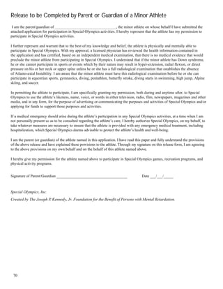 70
Release to be Completed by Parent or Guardian of a Minor Athlete
I am the parent/guardian of ________________________________, the minor athlete on whose behalf I have submitted the
attached application for participation in Special Olympics activities. I hereby represent that the athlete has my permission to
participate in Special Olympics activities.
I further represent and warrant that to the best of my knowledge and belief, the athlete is physically and mentally able to
participate in Special Olympics. With my approval, a licensed physician has reviewed the health information contained in
the application and has certified, based on an independent medical examination, that there is no medical evidence that would
preclude the minor athlete from participating in Special Olympics. I understand that if the minor athlete has Down syndrome,
he or she cannot participate in sports or events which by their nature may result in hyper-extension, radial flexion, or direct
pressure on his or her neck or upper spine unless he or she has a full radiological examination that establishes the absence
of Atlanto-axial Instability. I am aware that the minor athlete must have this radiological examination before he or she can
participate in equestrian sports, gymnastics, diving, pentathlon, butterfly stroke, diving starts in swimming, high jump, Alpine
skiing, and soccer.
In permitting the athlete to participate, I am specifically granting my permission, both during and anytime after, to Special
Olympics to use the athlete’s likeness, name, voice, or words in either television, radio, film, newspapers, magazines and other
media, and in any form, for the purpose of advertising or communicating the purposes and activities of Special Olympics and/or
applying for funds to support those purposes and activities.
If a medical emergency should arise during the athlete’s participation in any Special Olympics activities, at a time when I am
not personally present so as to be consulted regarding the athlete’s care, I hereby authorize Special Olympics, on my behalf, to
take whatever measures are necessary to ensure that the athlete is provided with any emergency medical treatment, including
hospitalization, which Special Olympics deems advisable to protect the athlete’s health and well-being.
I am the parent (or guardian) of the athlete named in this application. I have read this paper and fully understand the provisions
of the above release and have explained these provisions to the athlete. Through my signature on this release form, I am agreeing
to the above provisions on my own behalf and on the behalf of this athlete named above.
I hereby give my permission for the athlete named above to participate in Special Olympics games, recreation programs, and
physical activity programs.
Signature of Parent/Guardian _____________________________________ Date ___/___/_____
Special Olympics, Inc.
Created by The Joseph P. Kennedy, Jr. Foundation for the Benefit of Persons with Mental Retardation.
 