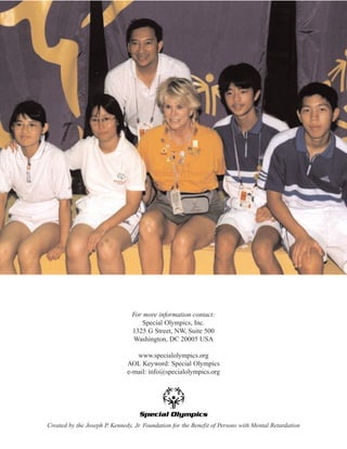 For more information contact:
Special Olympics, Inc.
1325 G Street, NW, Suite 500
Washington, DC 20005 USA
www.specialolympics.org
AOL Keyword: Special Olympics
e-mail: info@specialolympics.org
Created by the Joseph P. Kennedy, Jr. Foundation for the Benefit of Persons with Mental Retardation
 