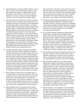 8. Special Olympics encourages qualified athletes to partic-
ipate in school, club, and community programs where
they can train and compete in regular sports activities.
The athletes may, at this point, wish to leave Special
Olympics or continue to take part in Special Olympics
activities as well. The decision rests with the athlete.
9. Special Olympics fully supports the concept of develop-
ing sports events for athletes with mental retardation in
conjunction with events conducted by sports organizations
for individuals without mental retardation. Accredited
Programs should encourage other amateur and professional
sports programs to include demonstrations by Special
Olympics athletes as part of their major events. In addition,
Accredited Programs should work with other sports
organizations to develop sports events in which Special
Olympics athletes may compete with individuals who do
not have mental retardation. This can occur under circum-
stances that offer Special Olympics athletes realistic
opportunities to excel and compete successfully, whether
by participating in the same heats as all athletes or in
heats organized specifically for Special Olympics athletes.
Special Olympics personnel should work to create a
feasible format for these integrated activities.
10. All Special Olympics sports training and competition
activities and events shall be conducted in accordance
with the General Rules, these Official Sports Rules, and
the other uniform standards. Each Accredited Program
shall offer sports training and competition programs that
meet the highest possible standards in facilities and equip-
ment, athletic attire, training, coaching, officiating, admin-
istration, and related events for athletes and their families.
Special Olympics sports training and competitions must
be held in a manner that protects the participating athletes,
provides fair and equitable conditions of competition,
and promotes uniformity in testing athletic skills, so that
no competitor obtains an unfair advantage over another.
11. Special Olympics believes that every athlete deserves
an equal chance to excel during competition. Thus each
competition division within a given event must be struc-
tured so that every athlete/team in the division has a
reasonable chance to excel during competition. This must
be done by placing athletes/teams in divisions according
to accurate records of previous performance or trial heats
and, when relevant, grouping them by age and gender.
12. Special Olympics seeks to promote the spirit of sports-
manship and a love of participation for its own sake by
stressing and celebrating the importance of, and personal
achievement associated with, each athlete’s participation
and personal effort in Special Olympics, regardless of
comparative ability. Special Olympics believes that every
athlete should participate to his or her fullest potential.
This means that in team sports, each coach must see to it
that each athlete has frequent opportunities to participate.
This also means that each Games and tournaments should
offer as many sports as possible, with events for athletes
of all ability levels. Special Olympics promotes this
philosophy in the training of its coaches and officials.
13. All Special Olympics Games and competitions at the local,
state, national, and international levels reflect the values,
standards, traditions, ceremonies, and activities embodied
in the ancient and modern Olympics Movement, broadened
and enriched to celebrate the moral and spiritual qualities
of persons with mental retardation so as to enhance
their dignity and self-esteem.
14. At Accredited Program competitions, Regional Games,
World Games, and other Special Olympics Games,
official medals shall be presented to first, second, and
third place winners. Athletes in fourth through eighth
places shall receive ribbons with all appropriate cere-
monies. Those who are disqualified (for reasons other
than unsportsmanlike conduct or violations of the division-
ing rules) or do not finish an event shall be given a
participation ribbon. For competitions below the Accredited
Program level (that is, at the local level), ribbons or a
combination of medals and ribbons may be awarded.
15. Special Olympics training and competition activities must
take place in public, with every effort made to attract
spectators and generate coverage by the news media, in
order to increase public awareness of and support the
need and capabilities of persons with mental retardation.
16. Special Olympics shall offer every athlete multiple
opportunities annually to participate in locally based
competitions in Official Sports and Nationally Popular
Sports in which he or she is interested. These activities
should include competitions with teams or individuals
other than those with whom the athlete usually trains.
Each Accredited Program must offer competition
opportunities in at least the number of Official Sports
and/or Nationally Popular Sports required by the
Accreditation Criteria for that Program’s Accreditation
Level. In addition, in order to give athletes broader
opportunities, area, state, provincial, Regional, national,
and international competitions as well as tournaments
shall, subject to available resources, be open to athletes
representing the full range of skill levels.
17. Special Olympics is not designed to train elite athletes
exclusively but does provide training and competition
for highly skilled and elite athletes with mental retarda-
tion. Fair and equitable methods are used to select athletes
for participation in nonlocal competitions so that every
athlete has an equal opportunity to participate in each
competition at his or her skill level.
8
 