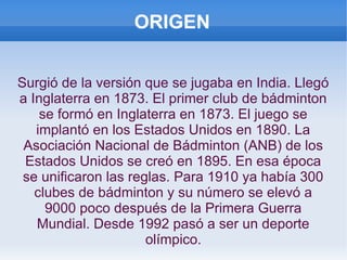 ORIGEN
Surgió de la versión que se jugaba en India. Llegó
a Inglaterra en 1873. El primer club de bádminton
se formó en Inglaterra en 1873. El juego se
implantó en los Estados Unidos en 1890. La
Asociación Nacional de Bádminton (ANB) de los
Estados Unidos se creó en 1895. En esa época
se unificaron las reglas. Para 1910 ya había 300
clubes de bádminton y su número se elevó a
9000 poco después de la Primera Guerra
Mundial. Desde 1992 pasó a ser un deporte
olímpico.
 