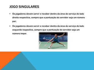 JOGO SINGULARES
 Os jogadores devem servir e receber dentro da área de serviço do lado
direito respectiva, sempre que a pontuação do servidor seja um número
par;
 Os jogadores devem servir e receber dentro da área de serviço do lado
esquerdo respectivo, sempre que a pontuação do servidor seja um
número ímpar.
 