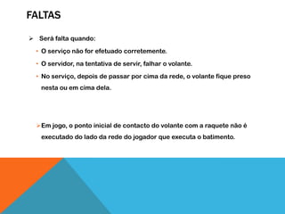 FALTAS
 Será falta quando:
• O serviço não for efetuado corretemente.
• O servidor, na tentativa de servir, falhar o volante.
• No serviço, depois de passar por cima da rede, o volante fique preso
nesta ou em cima dela.
Em jogo, o ponto inicial de contacto do volante com a raquete não é
executado do lado da rede do jogador que executa o batimento.
 