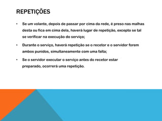 REPETIÇÕES
• Se um volante, depois de passar por cima da rede, é preso nas malhas
desta ou fica em cima dela, haverá lugar de repetição, excepto se tal
se verificar na execução do serviço;
• Durante o serviço, haverá repetição se o recetor e o servidor forem
ambos punidos, simultaneamente com uma falta;
• Se o servidor executar o serviço antes do recetor estar
preparado, ocorrerá uma repetição.
 