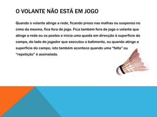 O VOLANTE NÃO ESTÁ EM JOGO
Quando o volante atinge a rede, ficando preso nas malhas ou suspenso no
cimo da mesma, fica fora de jogo. Fica também fora de jogo o volante que
atinge a rede ou os postes e inicia uma queda em direcção à superfície do
campo, do lado do jogador que executou o batimento, ou quando atinge a
superfície do campo, isto também acontece quando uma “falta” ou
“repetição” é assinalada.
 