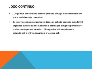 JOGO CONTÍNUO
• O jogo deve ser contínuo desde o primeiro serviço até ao momento em
que a partida esteja concluída;
• Os intervalos são autorizados em todos os set não podendo exceder 60
segundos durante cada set quando a pontuação atinge os primeiros 11
pontos, e não podem exceder 120 segundos entre o primeiro e
segundo set, e entre o segundo e o terceiro set.
 