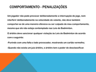 COMPORTAMENTO - PENALIZAÇÕES
Um jogador não pode provocar deliberadamente a interrupção do jogo, nem
interferir deliberadamente na velocidade do volante, não deve também
comportar-se de uma maneira ofensiva ou ser culpado de mau comportamento,
mesmo que ele não esteja contemplado nas Leis do Badminton.
O árbitro deve sancionar qualquer violação às Leis do Badminton de acordo
com o seguinte:
-Punindo com uma falta o lado provocador, mostrando um cartão vermelho;
-Quando não exista um juiz-árbitro, o árbitro tem o poder de desclassificar.
 