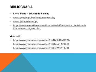 BIBLIOGRAFIA
• Livro 8ºano – Educação Física;
• www.google.pt/badmintonnaescola;
• www.fpbadminton.pt;
• http://www.aemaximinos.net/recursos/ef/desportos_individuais
/badminton_regras.htm;
Vídeos  :
• http://www.youtube.com/watch?v=BV1-43kHD7A
• http://www.youtube.com/watch?v=j1ukz1AEKH0
• http://www.youtube.com/watch?v=0v8WSYFAER
 