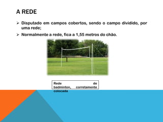 A REDE
 Disputado em campos cobertos, sendo o campo dividido, por
uma rede;
 Normalmente a rede, fica a 1,55 metros do chão.
Rede de
badminton, corretamente
colocada
 