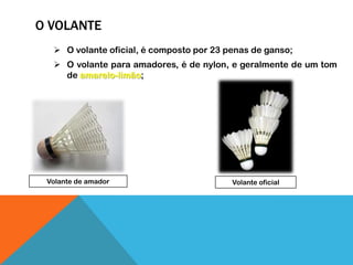 O VOLANTE
 O volante oficial, é composto por 23 penas de ganso;
 O volante para amadores, é de nylon, e geralmente de um tom
de amarelo-limão;
Volante de amador Volante oficial
 