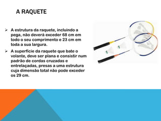 A RAQUETE
 A estrutura da raquete, incluindo a
pega, não deverá exceder 68 cm em
todo o seu comprimento e 23 cm em
toda a sua largura.
 A superfície da raquete que bate o
volante, deve ser plana e consistir num
padrão de cordas cruzadas e
entrelaçadas, presas a uma estrutura
cuja dimensão total não pode exceder
os 29 cm.
 