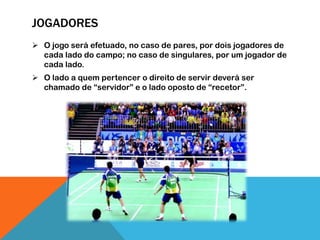 JOGADORES
 O jogo será efetuado, no caso de pares, por dois jogadores de
cada lado do campo; no caso de singulares, por um jogador de
cada lado.
 O lado a quem pertencer o direito de servir deverá ser
chamado de “servidor” e o lado oposto de “recetor”.
 