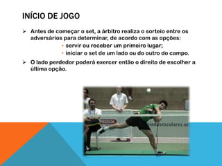 INÍCIO DE JOGO
 Antes de começar o set, a árbitro realiza o sorteio entre os
adversários para determinar, de acordo com as opções:
• servir ou receber um primeiro lugar;
• iniciar o set de um lado ou do outro do campo.
 O lado perdedor poderá exercer então o direito de escolher a
última opção.
 