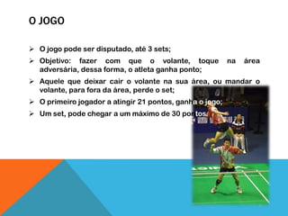 O JOGO
 O jogo pode ser disputado, até 3 sets;
 Objetivo: fazer com que o volante, toque na área
adversária, dessa forma, o atleta ganha ponto;
 Aquele que deixar cair o volante na sua área, ou mandar o
volante, para fora da área, perde o set;
 O primeiro jogador a atingir 21 pontos, ganha o jogo;
 Um set, pode chegar a um máximo de 30 pontos.
 