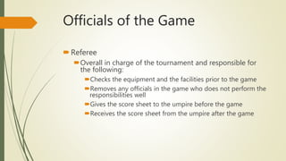 Officials of the Game
Referee
Overall in charge of the tournament and responsible for
the following:
Checks the equipment and the facilities prior to the game
Removes any officials in the game who does not perform the
responsibilities well
Gives the score sheet to the umpire before the game
Receives the score sheet from the umpire after the game
 