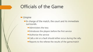 Officials of the Game
Umpire
In charge of the match, the court and its immediate
surrounds.
Administers the toss
Introduces the players before the first service
Authorize the service
Calls a let or a fault should either occur during the rally.
Reports to the referee the results of the game/match
 
