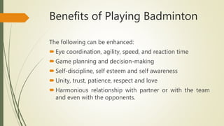 Benefits of Playing Badminton
The following can be enhanced:
Eye coordination, agility, speed, and reaction time
Game planning and decision-making
Self-discipline, self esteem and self awareness
Unity, trust, patience, respect and love
Harmonious relationship with partner or with the team
and even with the opponents.
 