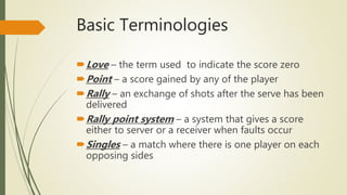 Basic Terminologies
Love – the term used to indicate the score zero
Point – a score gained by any of the player
Rally – an exchange of shots after the serve has been
delivered
Rally point system – a system that gives a score
either to server or a receiver when faults occur
Singles – a match where there is one player on each
opposing sides
 